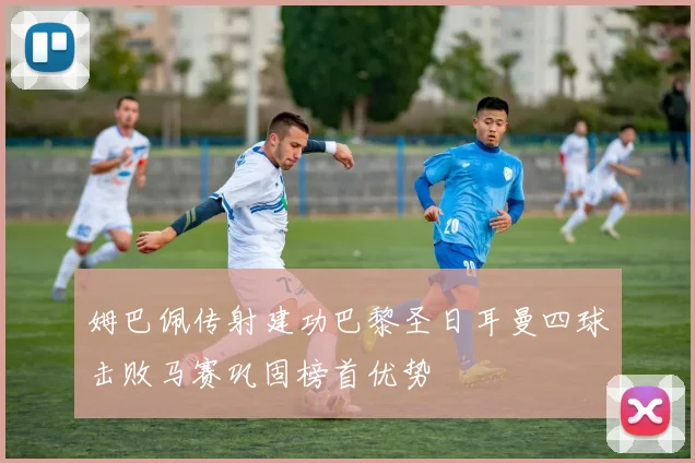 姆巴佩传射建功巴黎圣日耳曼四球击败马赛巩固榜首优势