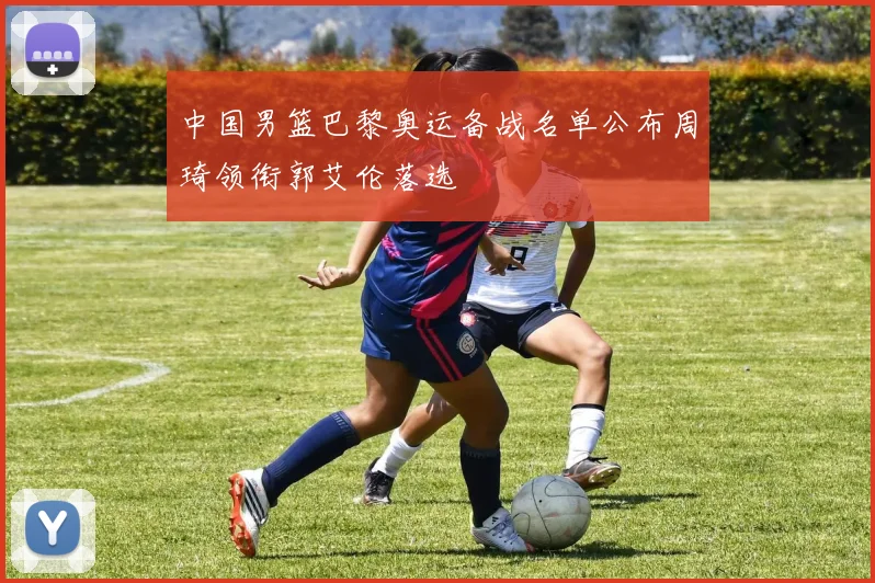 中国男篮巴黎奥运备战名单公布周琦领衔郭艾伦落选