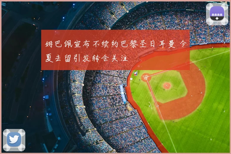 姆巴佩宣布不续约巴黎圣日耳曼 今夏去留引发转会关注
