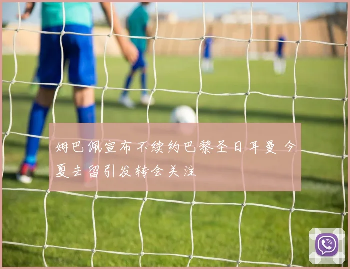 姆巴佩宣布不续约巴黎圣日耳曼 今夏去留引发转会关注