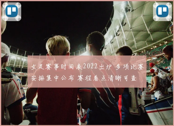 女足赛事时间表2022出炉 多项比赛安排集中公布 赛程看点清晰可查