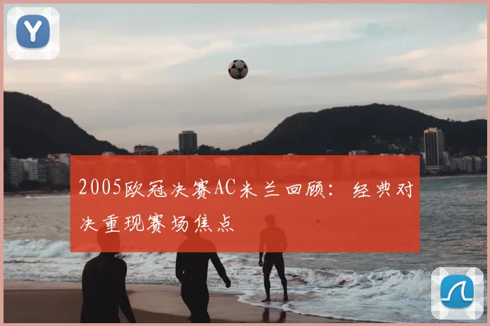 2005欧冠决赛AC米兰回顾：经典对决重现赛场焦点