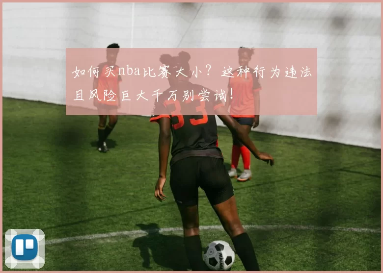 如何买nba比赛大小？这种行为违法且风险巨大千万别尝试！