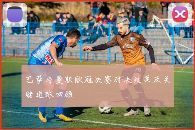 巴萨与曼联欧冠决赛对决结果及关键进球回顾