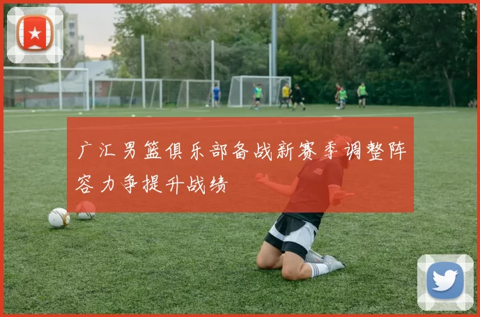 广汇男篮俱乐部备战新赛季调整阵容力争提升战绩