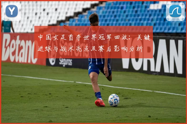 中国女足首夺世界冠军回放：关键进球与战术亮点及赛后影响分析