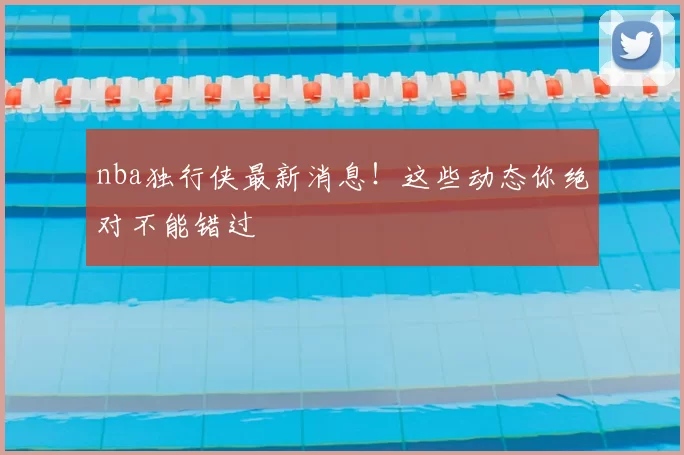 nba独行侠最新消息!这些动态你绝对不能错过