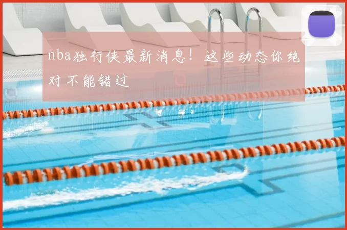 nba独行侠最新消息！这些动态你绝对不能错过