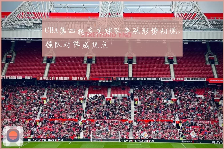 CBA第四轮多支球队争冠形势初现,强队对阵成焦点