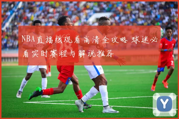 NBA直播线观看高清全攻略 球迷必看实时赛程与解说推荐