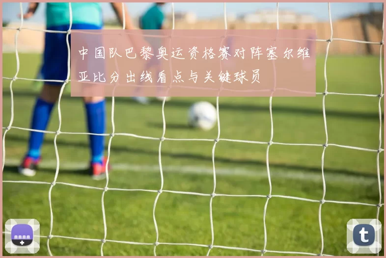 中国队巴黎奥运资格赛对阵塞尔维亚比分出线看点与关键球员