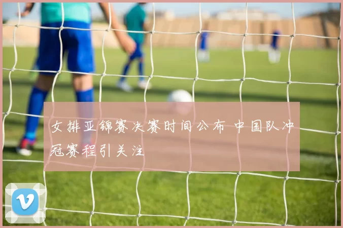 女排亚锦赛决赛时间公布 中国队冲冠赛程引关注