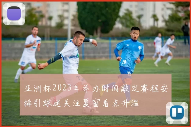 亚洲杯2023年举办时间敲定赛程安排引球迷关注夏窗看点升温