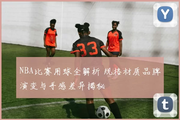 NBA比赛用球全解析 规格材质品牌演变与手感差异揭秘