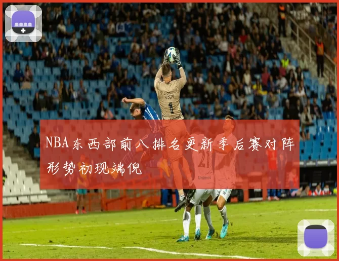NBA东西部前八排名更新季后赛对阵形势初现端倪