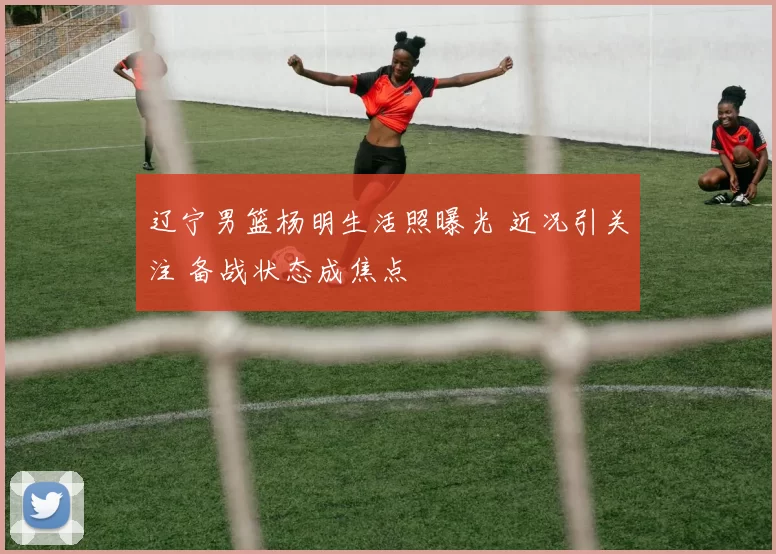 辽宁男篮杨明生活照曝光 近况引关注 备战状态成焦点