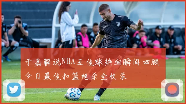 于嘉解说NBA五佳球热血瞬间回顾 今日最佳扣篮绝杀全收录