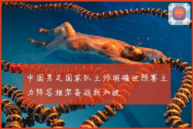 中国男足国家队主帅明确世预赛主力阵容框架备战新加坡