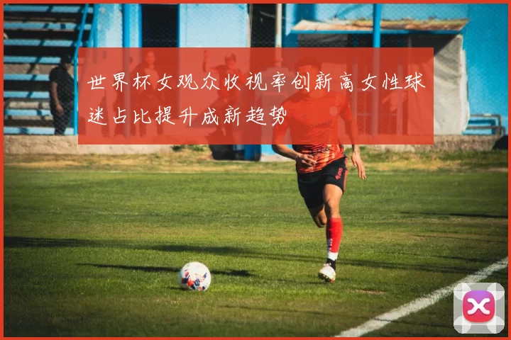 世界杯女观众收视率创新高女性球迷占比提升成新趋势