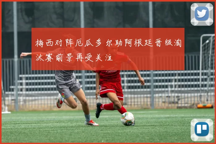 梅西对阵厄瓜多尔助阿根廷晋级淘汰赛前景再受关注