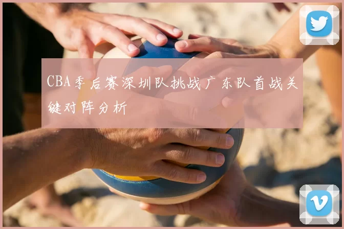 CBA季后赛深圳队挑战广东队首战关键对阵分析