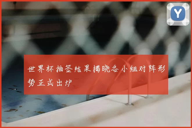 世界杯抽签结果揭晓各小组对阵形势正式出炉