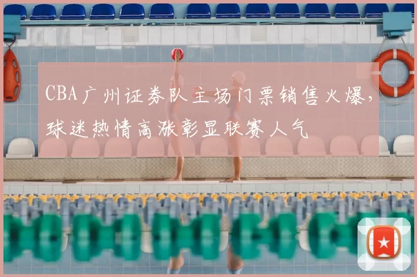 CBA广州证券队主场门票销售火爆，球迷热情高涨彰显联赛人气