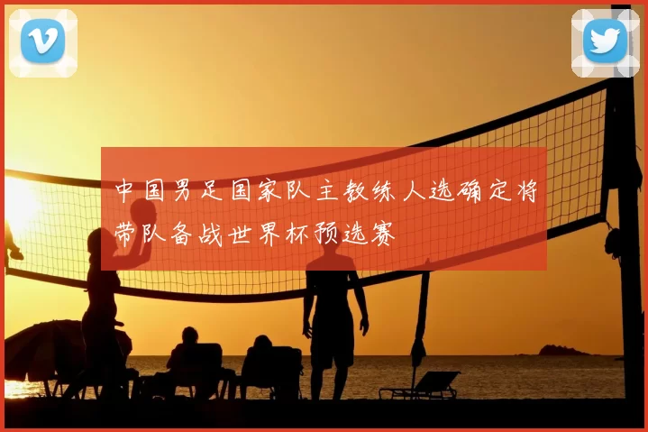 中国男足国家队主教练人选确定将带队备战世界杯预选赛