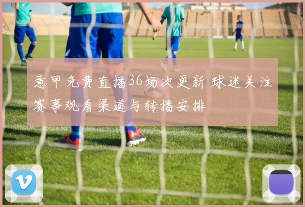 意甲免费直播36场次更新 球迷关注赛事观看渠道与转播安排