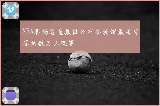 NBA赛场容量数据公布各场馆最高可容纳数万人观赛