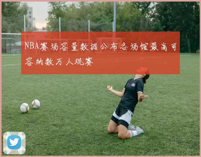 NBA赛场容量数据公布各场馆最高可容纳数万人观赛