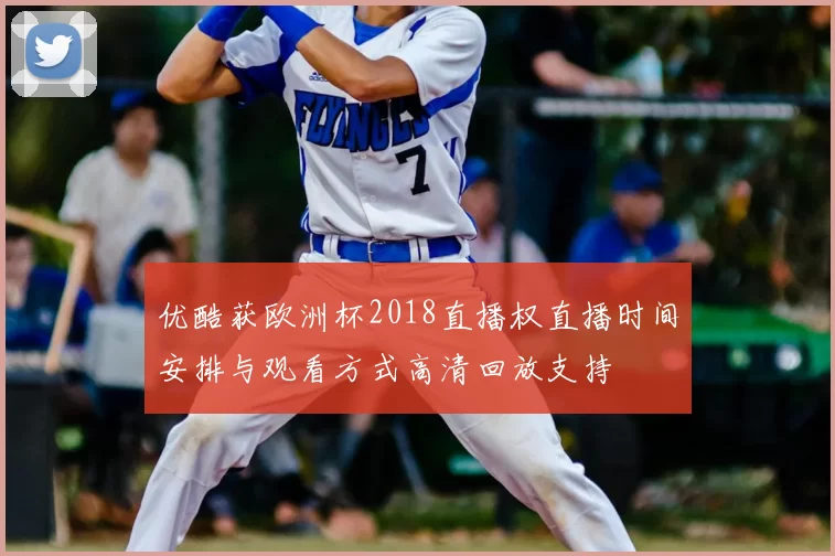 优酷获欧洲杯2018直播权直播时间安排与观看方式高清回放支持