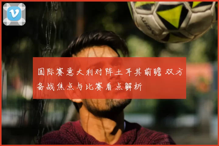 国际赛意大利对阵土耳其前瞻 双方备战焦点与比赛看点解析