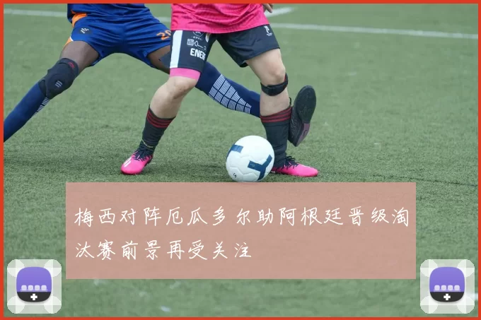 梅西对阵厄瓜多尔助阿根廷晋级淘汰赛前景再受关注
