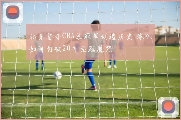 北京首夺CBA总冠军创造历史 球队如何打破20年无冠魔咒