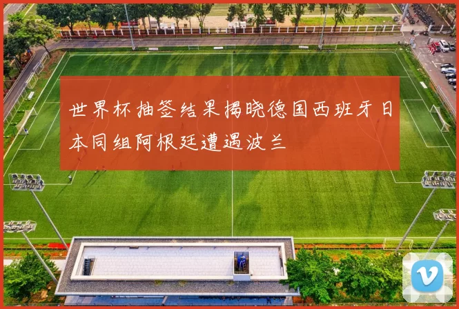 世界杯抽签结果揭晓德国西班牙日本同组阿根廷遭遇波兰