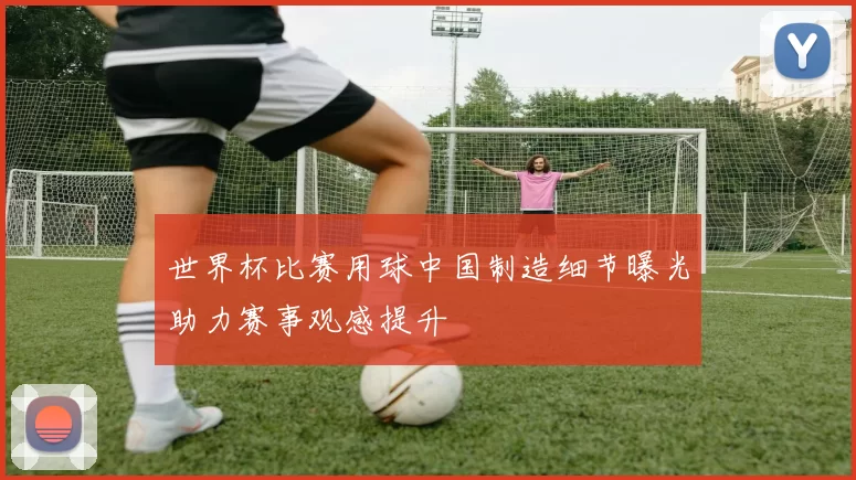 世界杯比赛用球中国制造细节曝光助力赛事观感提升