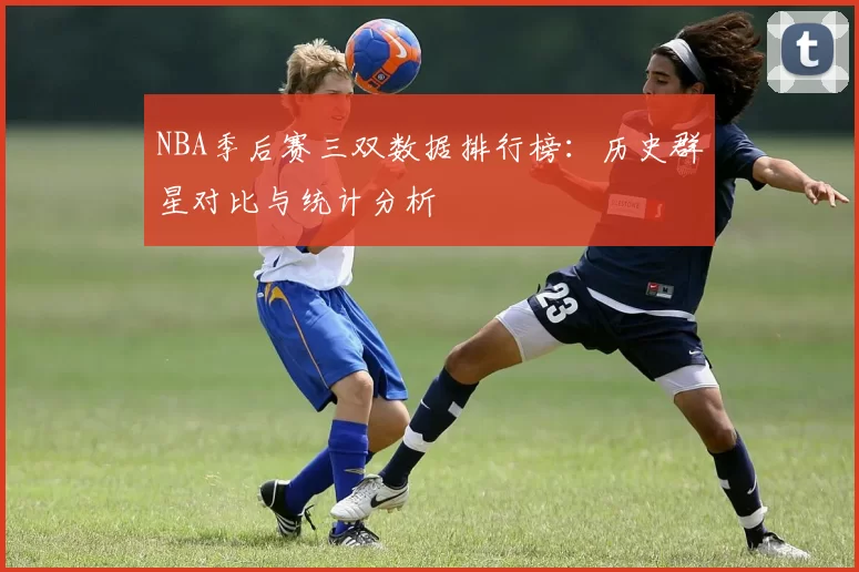 NBA季后赛三双数据排行榜:历史群星对比与统计分析