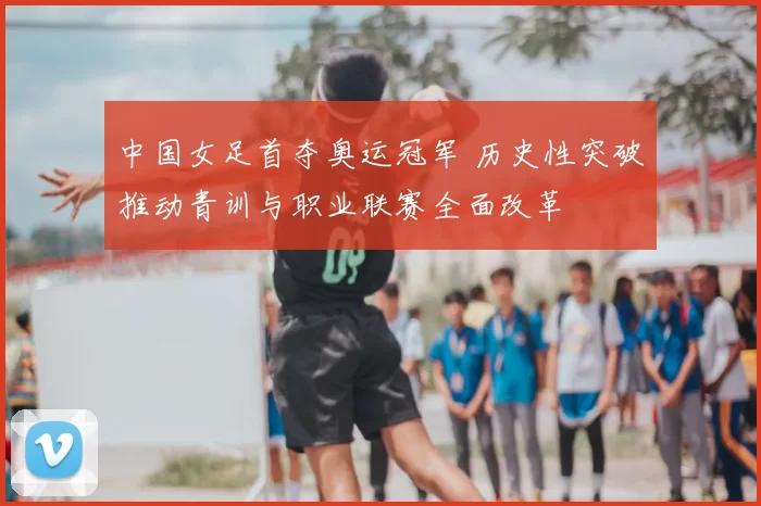 中国女足首夺奥运冠军 历史性突破推动青训与职业联赛全面改革