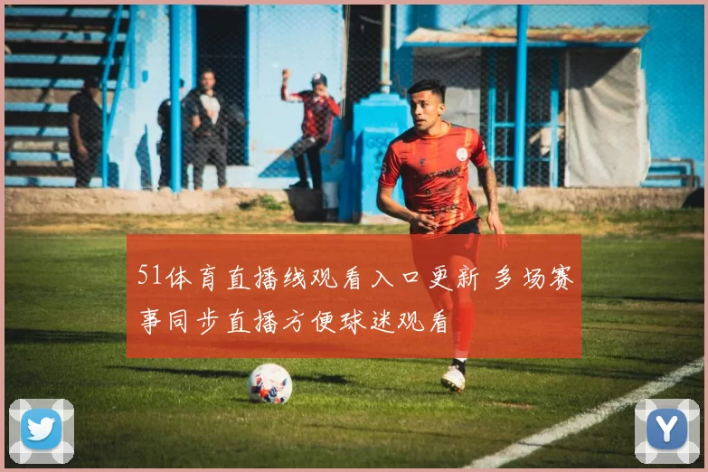 51体育直播线观看入口更新 多场赛事同步直播方便球迷观看