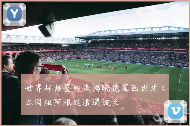 世界杯抽签结果揭晓德国西班牙日本同组阿根廷遭遇波兰