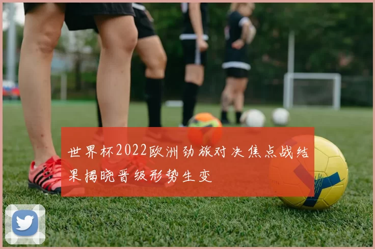 世界杯2022欧洲劲旅对决焦点战结果揭晓晋级形势生变