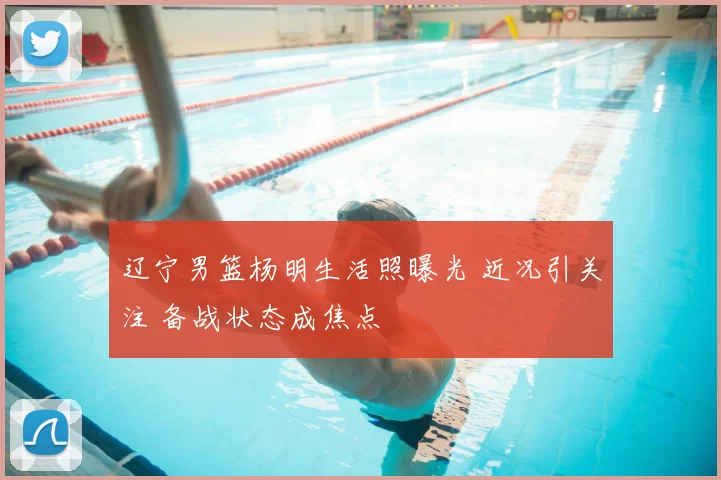 辽宁男篮杨明生活照曝光 近况引关注 备战状态成焦点