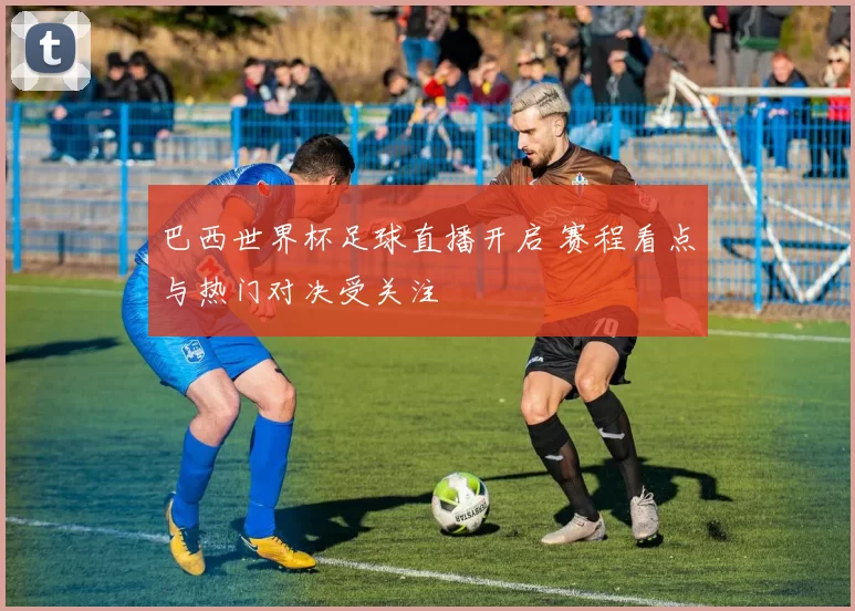 巴西世界杯足球直播开启 赛程看点与热门对决受关注