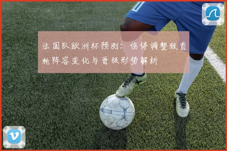 法国队欧洲杯预测：伤停调整致首轮阵容变化与晋级形势解析