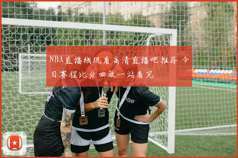 NBA直播线观看高清直播吧推荐 今日赛程比分回放一站看完