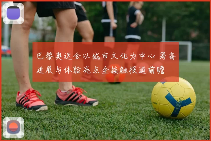 巴黎奥运会以城市文化为中心 筹备进展与体验亮点全接触报道前瞻