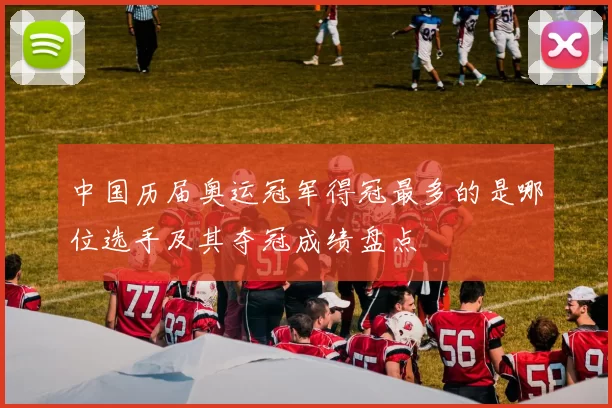 中国历届奥运冠军得冠最多的是哪位选手及其夺冠成绩盘点