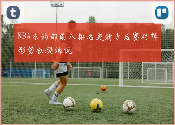 NBA东西部前八排名更新季后赛对阵形势初现端倪