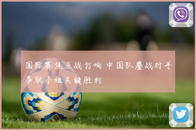 国际赛焦点战打响 中国队鏖战对手争取小组关键胜利